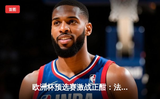 欧洲杯预选赛激战正酣：法国队3-0完胜荷兰，姆巴佩双响闪耀全场