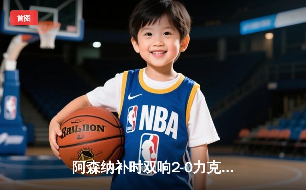 阿森纳补时双响2-0力克狼队，萨卡伤退引发担忧