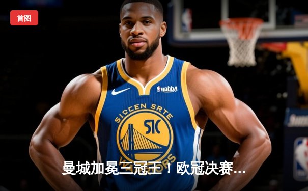 曼城加冕三冠王！欧冠决赛1-0力克国米，罗德里一锤定音